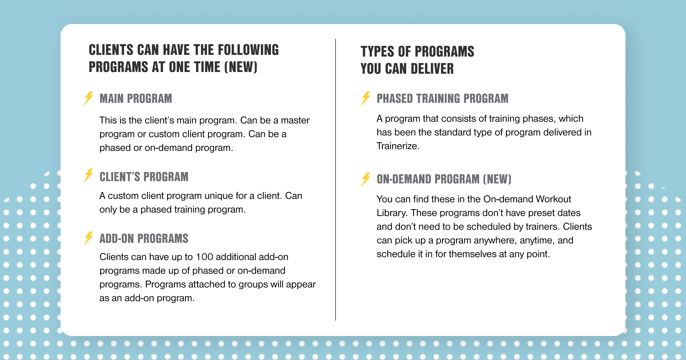 NEW! Clients can have the following programs at one time: • Main Program - This is the client's main Program. Can be a master program or custom client program. Can be a phased or on-demand program. • Client's Program - A custom client program unique for a client. Can only be a phased training program. • Add-on Programs - Clients can have up to 100 additional add-on programs made up of phased or on-demand programs. Programs attached to groups will appear as an add-on program. TYPES OF PROGRAMS YOU CAN DELIVER: • Phased Training Program - A program that consists of training phases, which has been the standard type of program delivered in Trainerize. • NEW! On-demand Program - You can find these in the On-demand Workout Library. These programs don't have preset dates and don't need to be schedule by trainers. Clients can pick up a program anywhere, anytime, and schedule it in for themselves at any point.